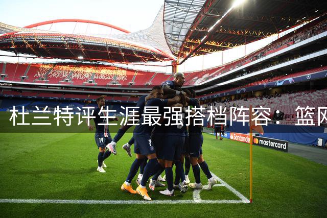 杜兰特评生涯最强搭档阵容：篮网账面豪华但勇士战力更强