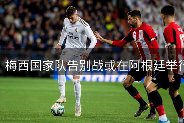 梅西国家队告别战或在阿根廷举行 最终方案待确认